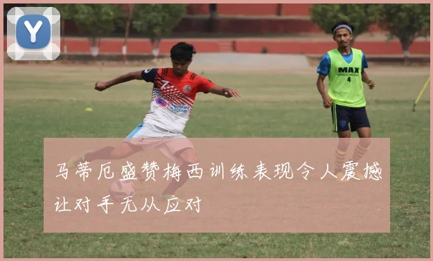 马蒂厄盛赞梅西训练表现令人震撼让对手无从应对