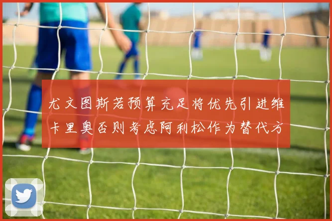 尤文图斯若预算充足将优先引进维卡里奥否则考虑阿利松作为替代方案