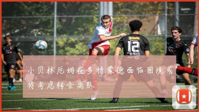 小贝林厄姆在多特蒙德面临困境或将考虑转会离队