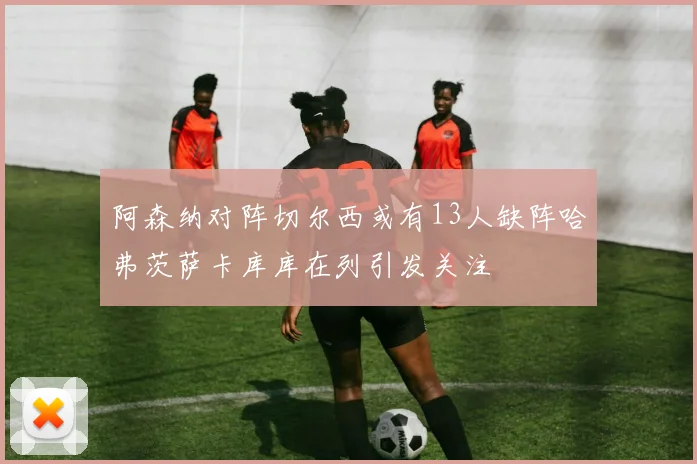 阿森纳对阵切尔西或有13人缺阵哈弗茨萨卡库库在列引发关注