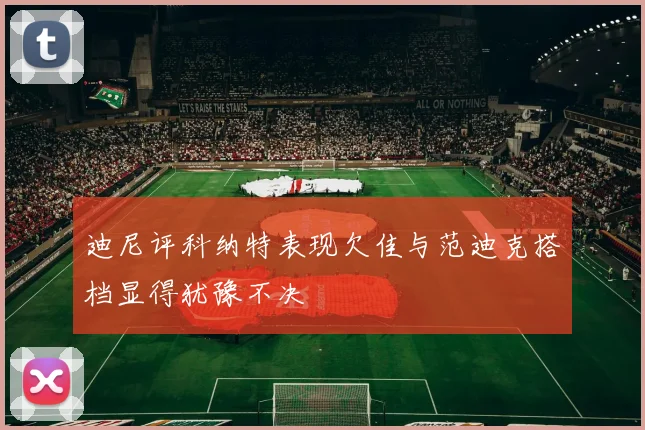 迪尼评科纳特表现欠佳与范迪克搭档显得犹豫不决