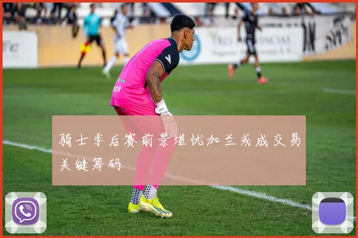 骑士季后赛前景堪忧加兰或成交易关键筹码
