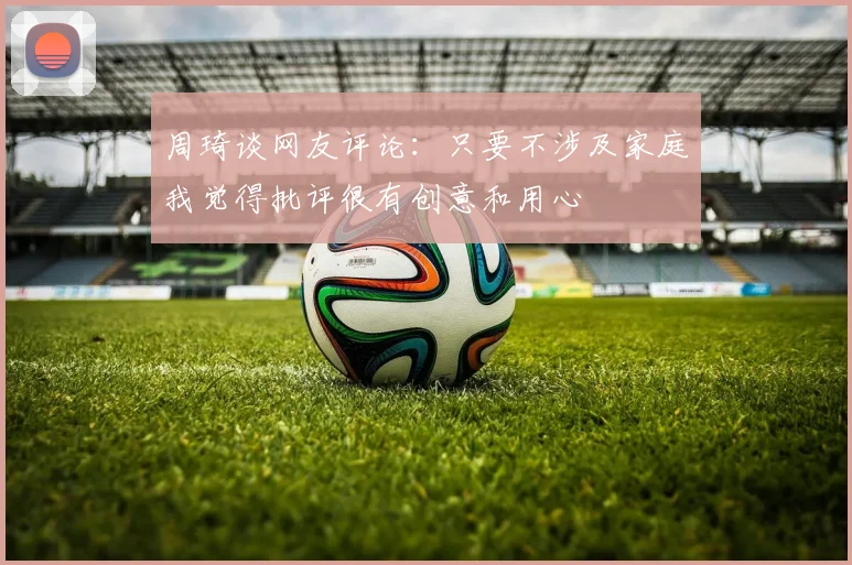 周琦谈网友评论：只要不涉及家庭我觉得批评很有创意和用心