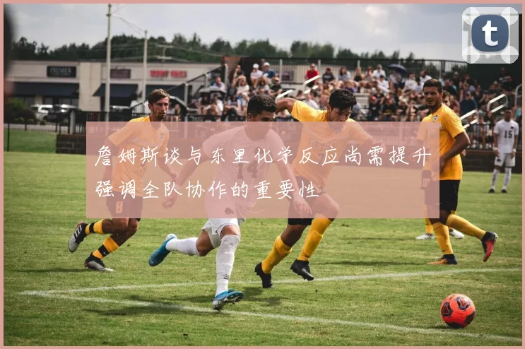 詹姆斯谈与东里化学反应尚需提升强调全队协作的重要性