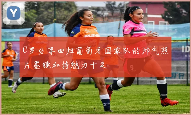 C罗分享回归葡萄牙国家队的帅气照片墨镜加持魅力十足