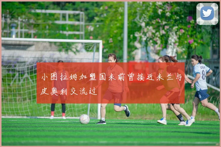 小图拉姆加盟国米前曾接近米兰与皮奥利交流过