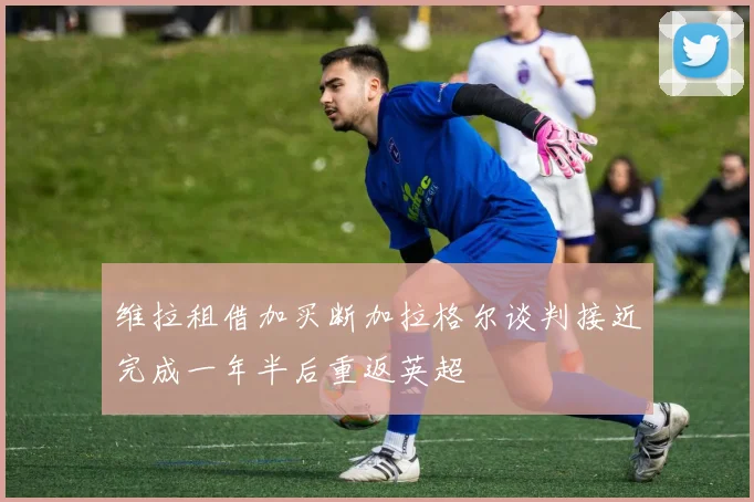 维拉租借加买断加拉格尔谈判接近完成一年半后重返英超