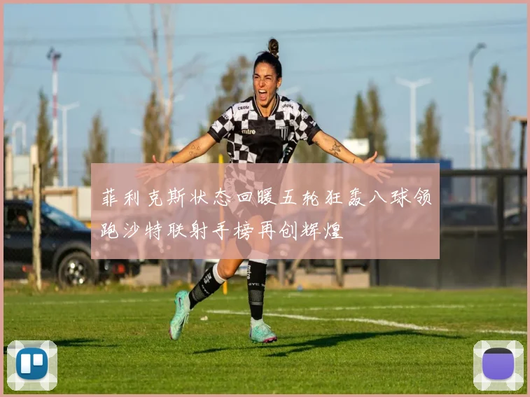 菲利克斯状态回暖五轮狂轰八球领跑沙特联射手榜再创辉煌