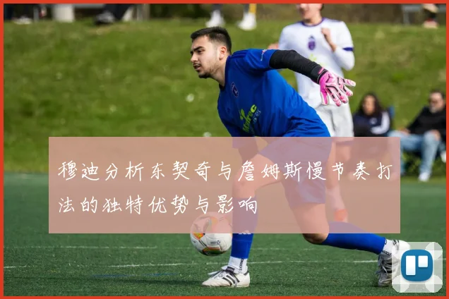 穆迪分析东契奇与詹姆斯慢节奏打法的独特优势与影响