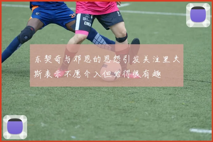 东契奇与邓恩的恩怨引发关注里夫斯表示不愿介入但觉得很有趣