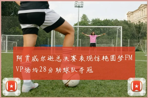 阿贾威尔逊总决赛表现惊艳圆梦FMVP场均28分助球队夺冠