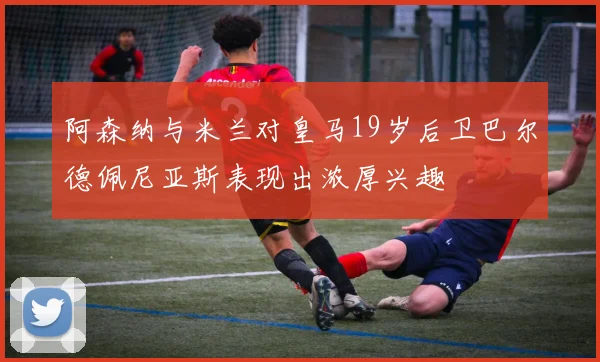 阿森纳与米兰对皇马19岁后卫巴尔德佩尼亚斯表现出浓厚兴趣