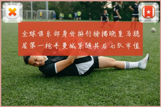 全球俱乐部身价排行榜揭晓皇马稳居第一枪手曼城紧随其后七队市值超十亿