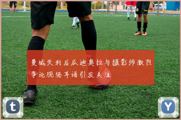 曼城失利后瓜迪奥拉与摄影师激烈争论现场耳语引发关注
