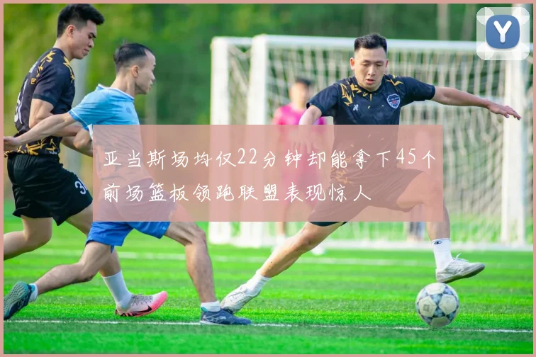 亚当斯场均仅22分钟却能拿下45个前场篮板领跑联盟表现惊人