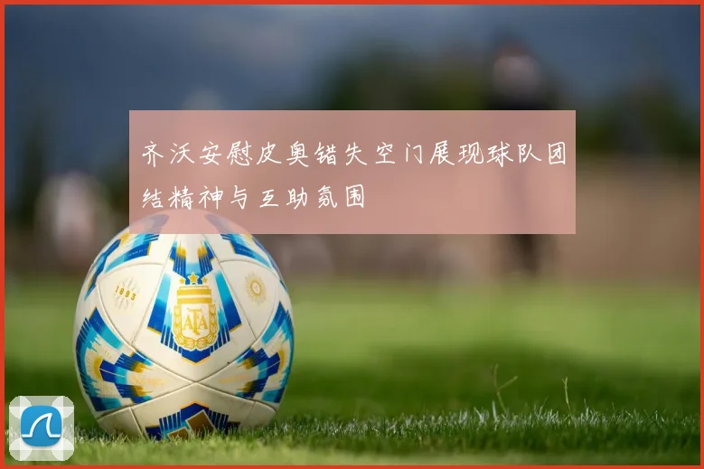齐沃安慰皮奥错失空门展现球队团结精神与互助氛围