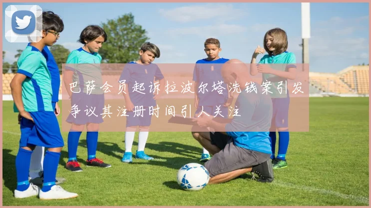 巴萨会员起诉拉波尔塔洗钱案引发争议其注册时间引人关注