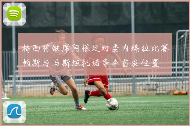 梅西将缺席阿根廷对委内瑞拉比赛帕斯与马斯坦托诺争夺首发位置