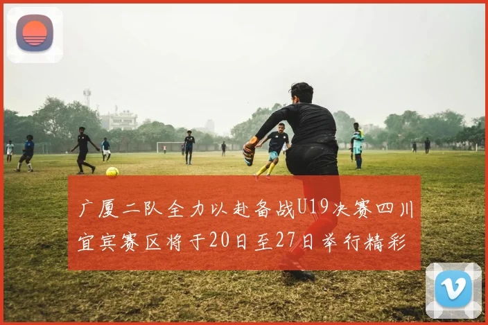 广厦二队全力以赴备战U19决赛四川宜宾赛区将于20日至27日举行精彩对决