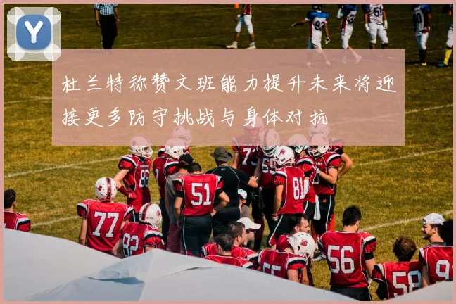 杜兰特称赞文班能力提升未来将迎接更多防守挑战与身体对抗