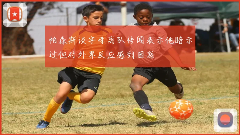 帕森斯谈字母离队传闻表示他暗示过但对外界反应感到困惑