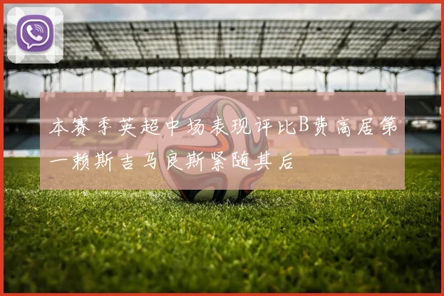 本赛季英超中场表现评比B费高居第一赖斯吉马良斯紧随其后